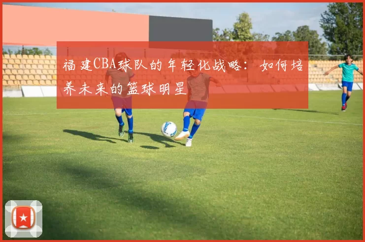 福建CBA球队的年轻化战略:如何培养未来的篮球明星