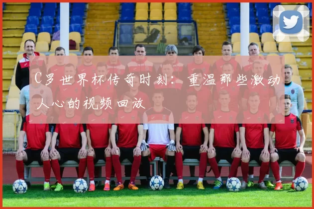 C罗世界杯传奇时刻:重温那些激动人心的视频回放