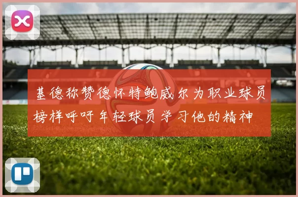 基德称赞德怀特鲍威尔为职业球员榜样呼吁年轻球员学习他的精神