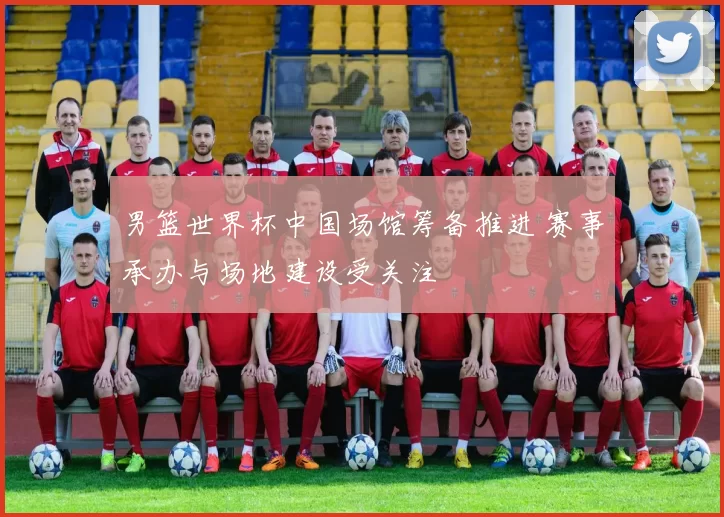男篮世界杯中国场馆筹备推进 赛事承办与场地建设受关注