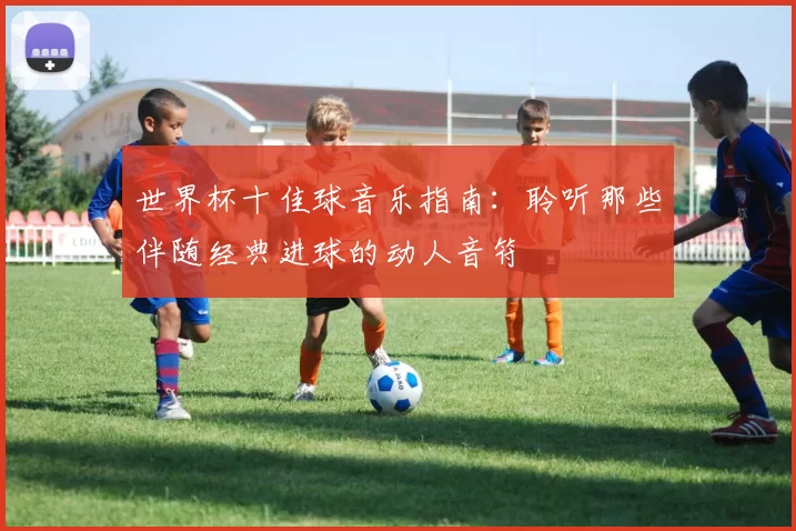 世界杯十佳球音乐指南:聆听那些伴随经典进球的动人音符