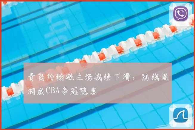 青岛约翰逊主场战绩下滑,防线漏洞成CBA争冠隐患