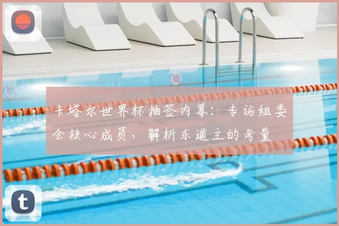 卡塔尔世界杯抽签内幕:专访组委会核心成员,解析东道主的考量