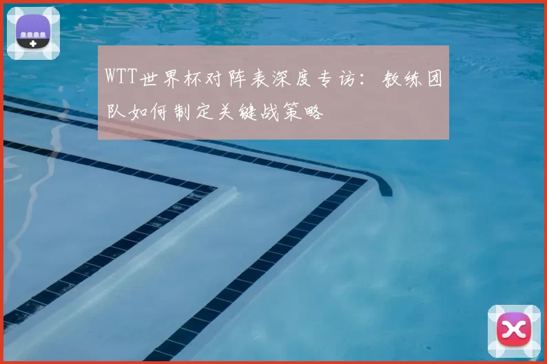 WTT世界杯对阵表深度专访：教练团队如何制定关键战策略