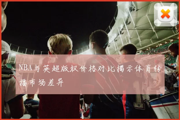 NBA与英超版权价格对比揭示体育转播市场差异