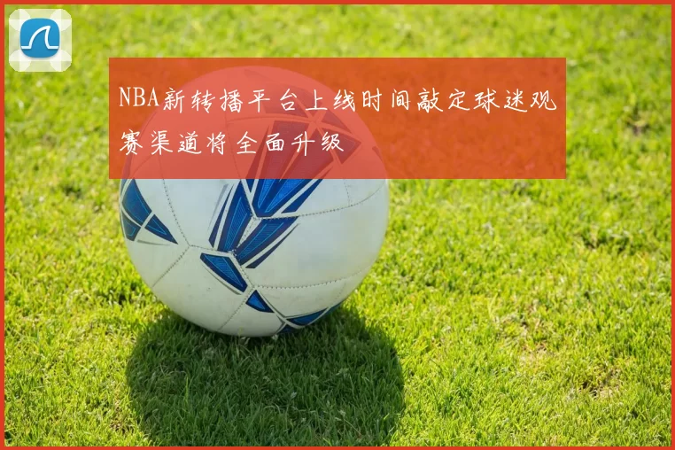 NBA新转播平台上线时间敲定球迷观赛渠道将全面升级