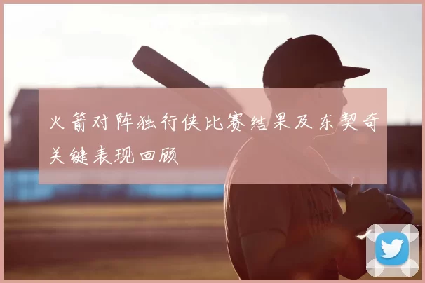 火箭对阵独行侠比赛结果及东契奇关键表现回顾