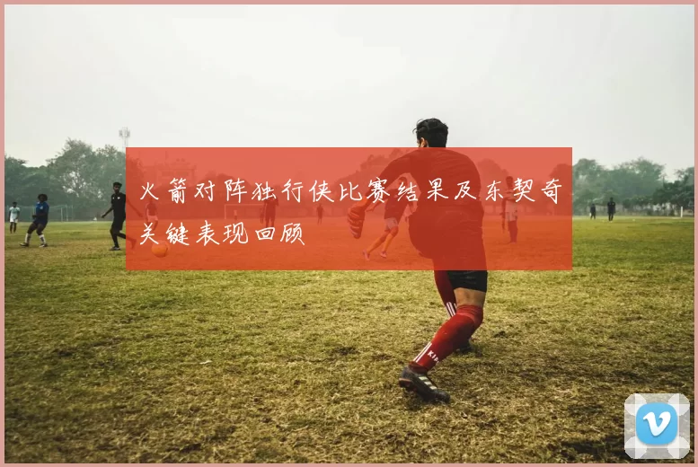 火箭对阵独行侠比赛结果及东契奇关键表现回顾