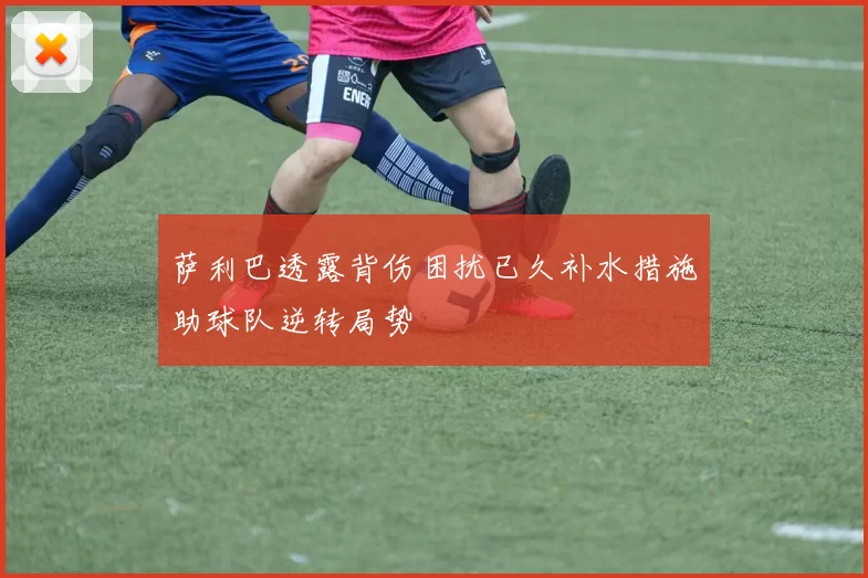 萨利巴透露背伤困扰已久补水措施助球队逆转局势