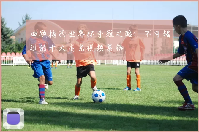 回顾梅西世界杯夺冠之路:不可错过的十大高光视频集锦