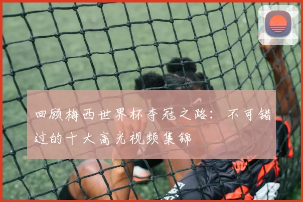 回顾梅西世界杯夺冠之路：不可错过的十大高光视频集锦