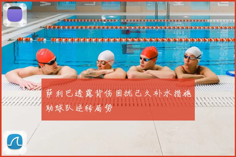 萨利巴透露背伤困扰已久补水措施助球队逆转局势