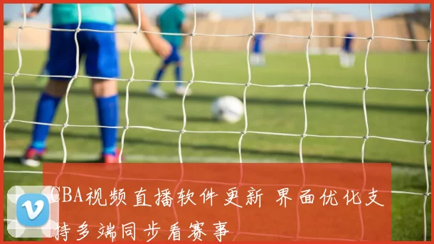 CBA视频直播软件更新 界面优化支持多端同步看赛事