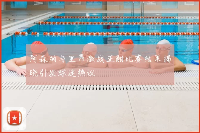 阿森纳与里昂激战正酣比赛结果揭晓引发球迷热议