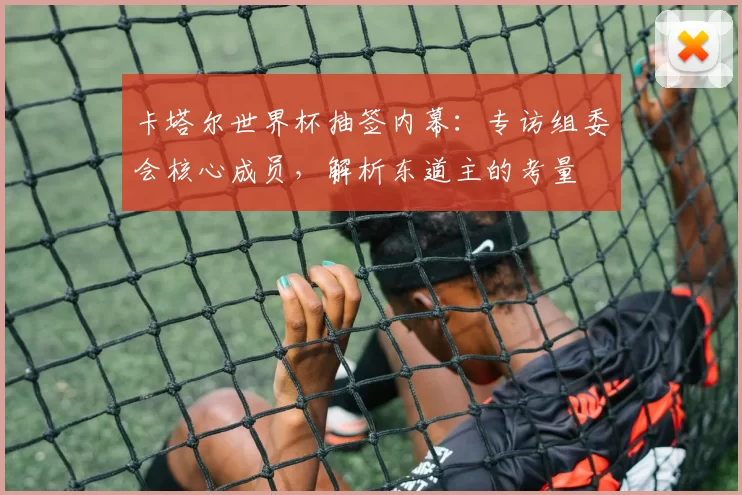 卡塔尔世界杯抽签内幕:专访组委会核心成员,解析东道主的考量