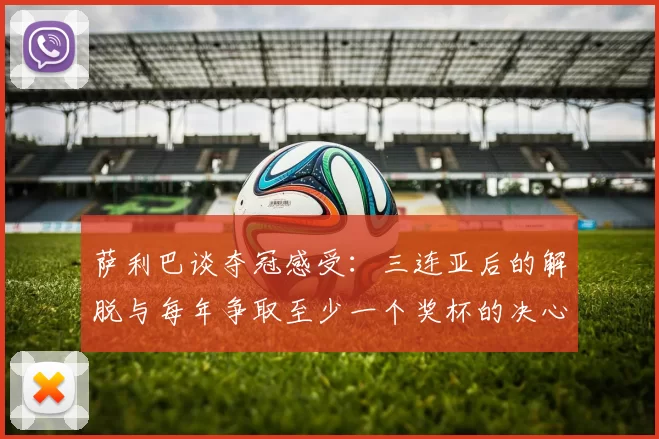 萨利巴谈夺冠感受:三连亚后的解脱与每年争取至少一个奖杯的决心