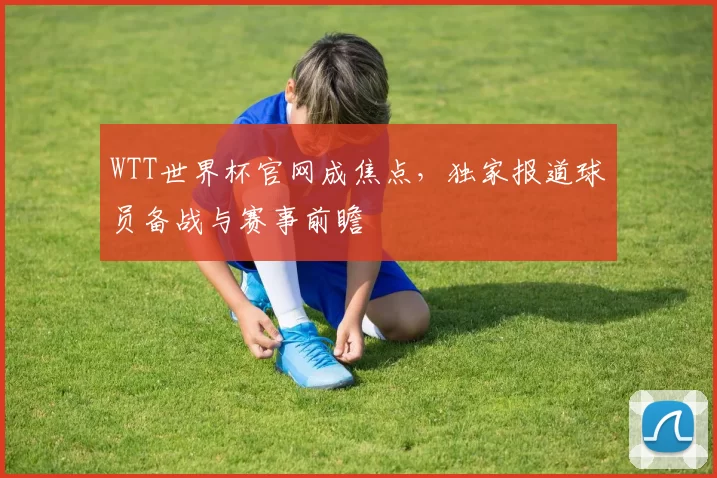 WTT世界杯官网成焦点,独家报道球员备战与赛事前瞻
