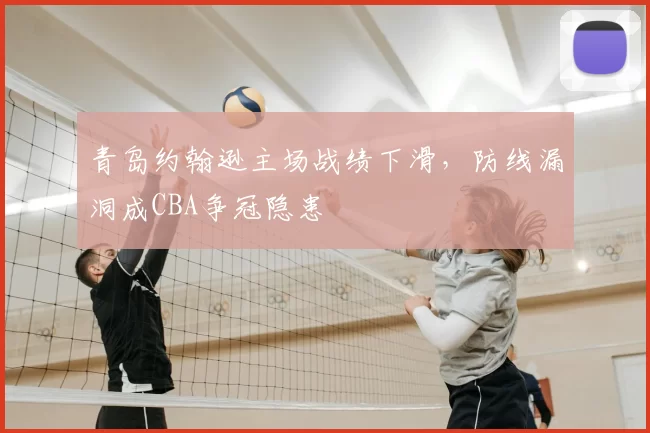 青岛约翰逊主场战绩下滑,防线漏洞成CBA争冠隐患
