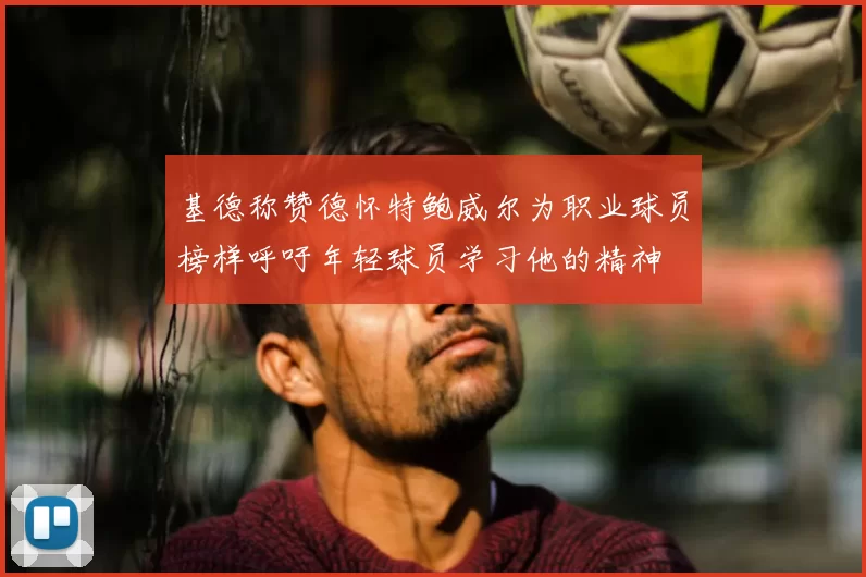基德称赞德怀特鲍威尔为职业球员榜样呼吁年轻球员学习他的精神