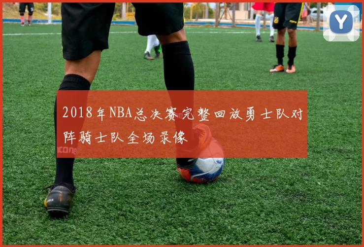 2018年NBA总决赛完整回放勇士队对阵骑士队全场录像