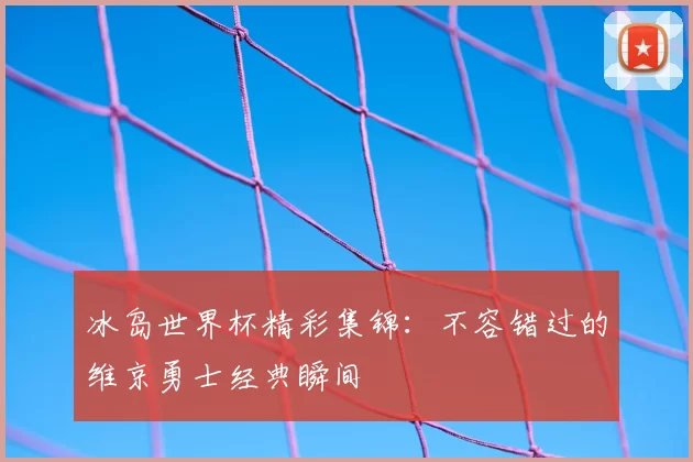冰岛世界杯精彩集锦：不容错过的维京勇士经典瞬间