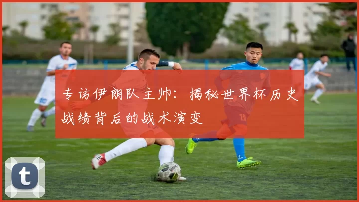 专访伊朗队主帅:揭秘世界杯历史战绩背后的战术演变