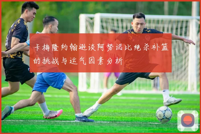 卡梅隆约翰逊谈阿努诺比绝杀补篮的挑战与运气因素分析