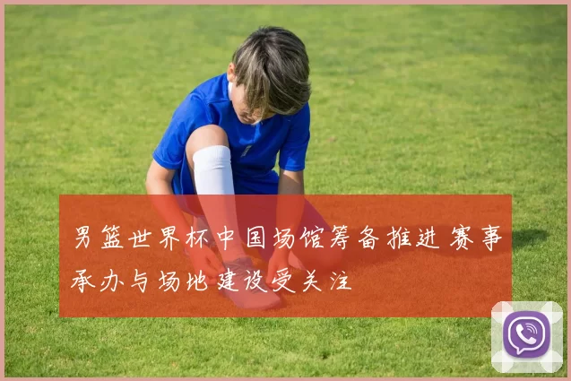 男篮世界杯中国场馆筹备推进 赛事承办与场地建设受关注