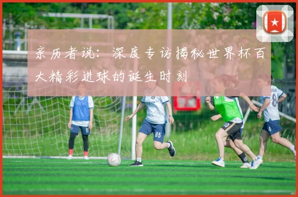 亲历者说:深度专访揭秘世界杯百大精彩进球的诞生时刻