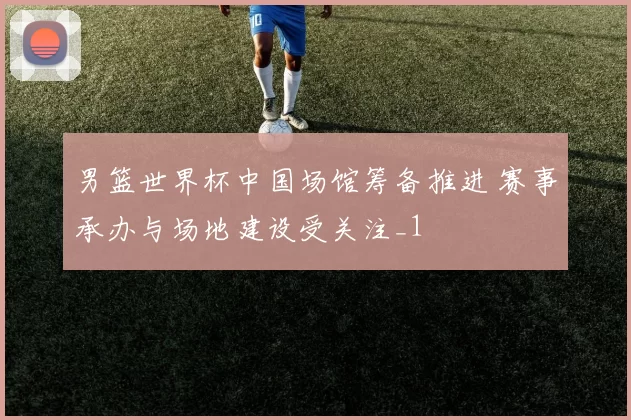 男篮世界杯中国场馆筹备推进 赛事承办与场地建设受关注_1