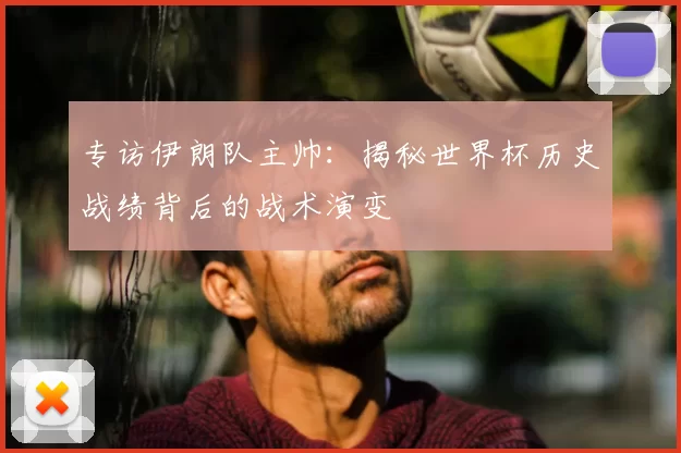专访伊朗队主帅：揭秘世界杯历史战绩背后的战术演变