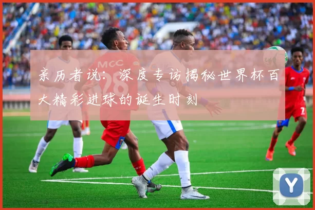 亲历者说:深度专访揭秘世界杯百大精彩进球的诞生时刻