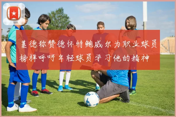 基德称赞德怀特鲍威尔为职业球员榜样呼吁年轻球员学习他的精神