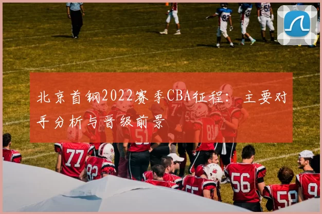 北京首钢2022赛季CBA征程:主要对手分析与晋级前景