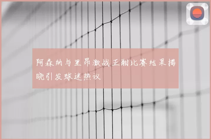 阿森纳与里昂激战正酣比赛结果揭晓引发球迷热议