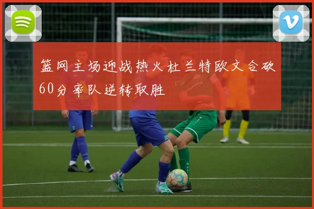 篮网主场迎战热火杜兰特欧文合砍60分率队逆转取胜