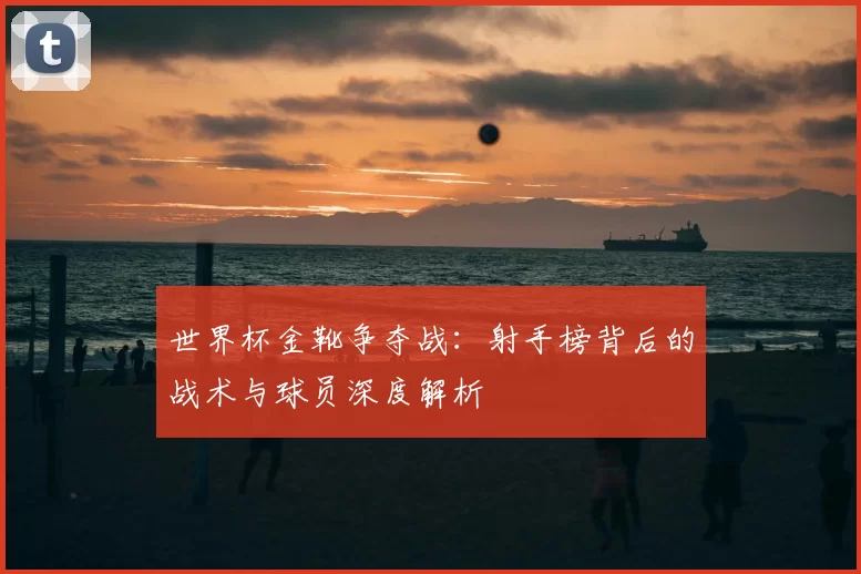 世界杯金靴争夺战:射手榜背后的战术与球员深度解析