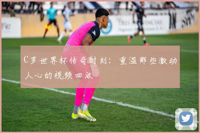 C罗世界杯传奇时刻:重温那些激动人心的视频回放