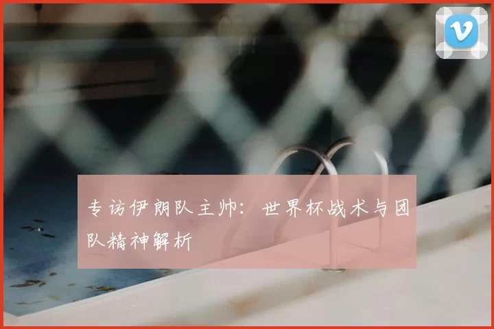 专访伊朗队主帅:世界杯战术与团队精神解析