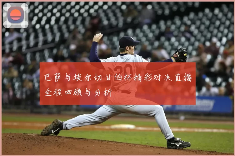 巴萨与埃尔切甘伯杯精彩对决直播全程回顾与分析