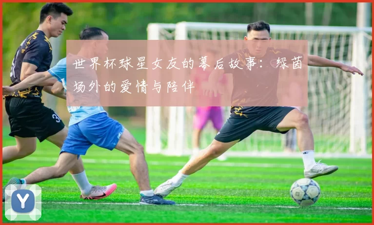 世界杯球星女友的幕后故事：绿茵场外的爱情与陪伴
