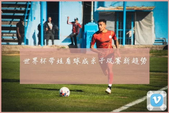 世界杯带娃看球成亲子观赛新趋势