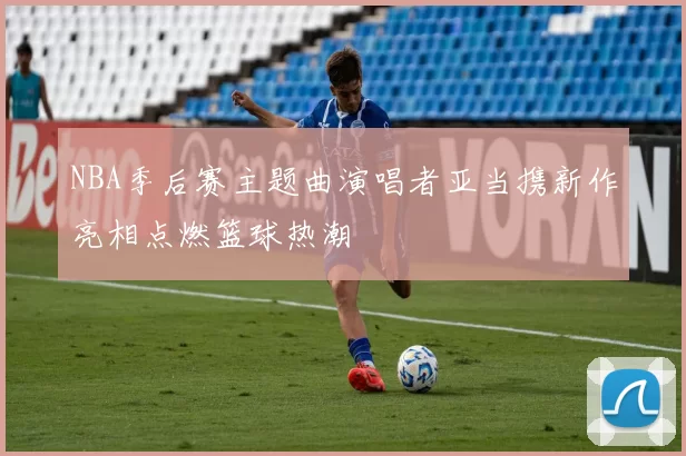 NBA季后赛主题曲演唱者亚当携新作亮相点燃篮球热潮