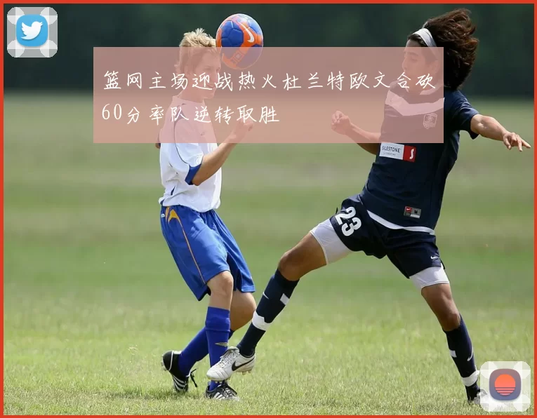 篮网主场迎战热火杜兰特欧文合砍60分率队逆转取胜